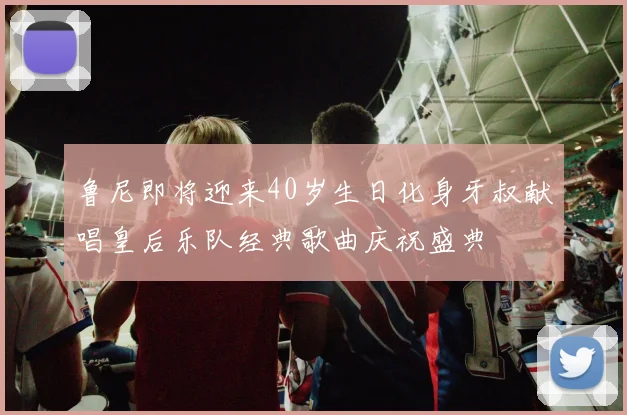 鲁尼即将迎来40岁生日化身牙叔献唱皇后乐队经典歌曲庆祝盛典