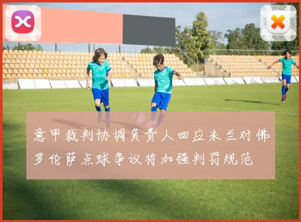 意甲裁判协调负责人回应米兰对佛罗伦萨点球争议将加强判罚规范