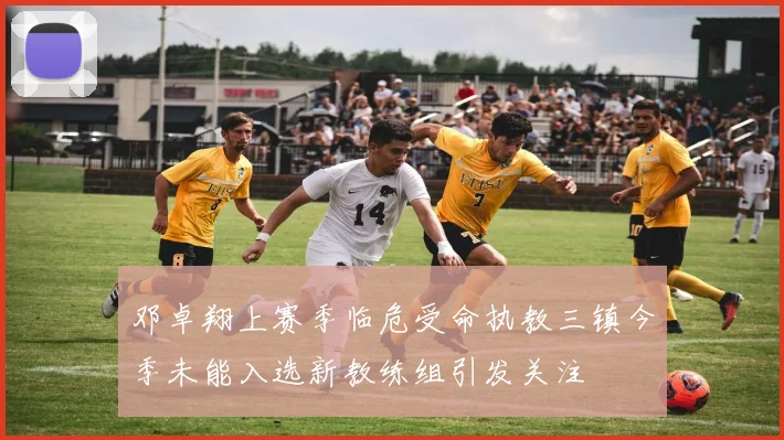 邓卓翔上赛季临危受命执教三镇今季未能入选新教练组引发关注