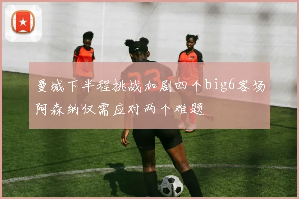 曼城下半程挑战加剧四个big6客场阿森纳仅需应对两个难题