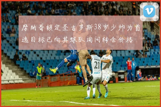 摩纳哥锁定圣吉罗斯38岁少帅为首选目标已向其球队询问转会价格