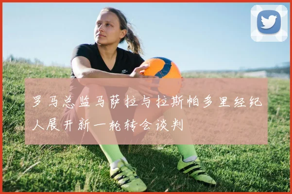 罗马总监马萨拉与拉斯帕多里经纪人展开新一轮转会谈判
