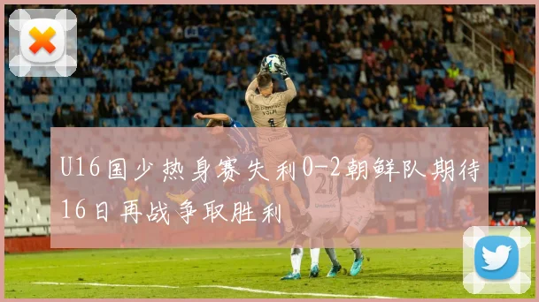 U16国少热身赛失利0-2朝鲜队期待16日再战争取胜利