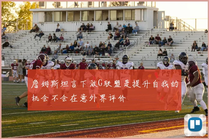 詹姆斯坦言下放G联盟是提升自我的机会不会在意外界评价