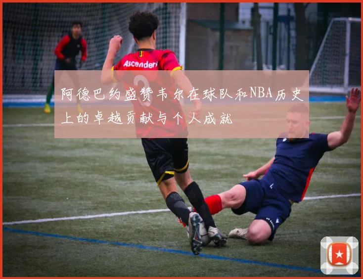 阿德巴约盛赞韦尔在球队和NBA历史上的卓越贡献与个人成就