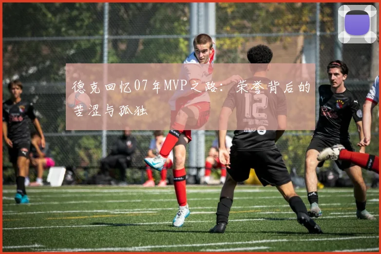 德克回忆07年MVP之路：荣誉背后的苦涩与孤独