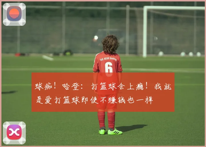 球痴！哈登：打篮球会上瘾！我就是爱打篮球即使不赚钱也一样