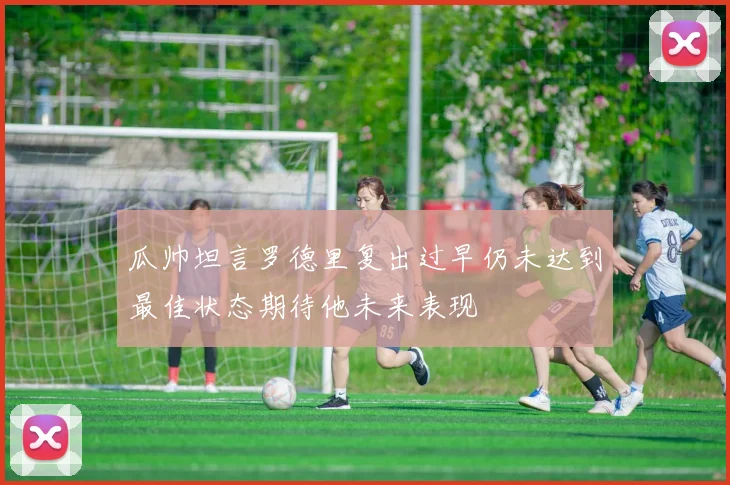 瓜帅坦言罗德里复出过早仍未达到最佳状态期待他未来表现