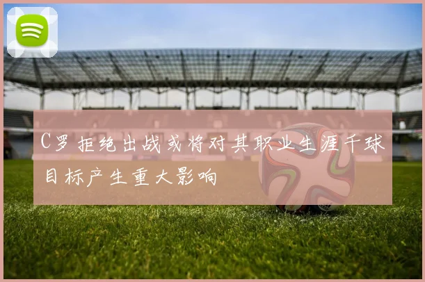 C罗拒绝出战或将对其职业生涯千球目标产生重大影响