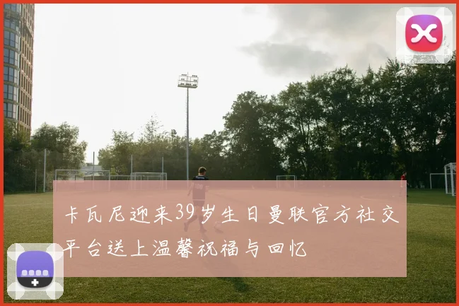 卡瓦尼迎来39岁生日曼联官方社交平台送上温馨祝福与回忆