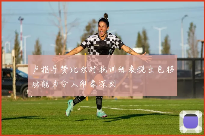 卢指导赞比尔对抗训练表现出色移动能力令人印象深刻