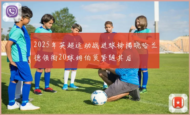 2025年英超运动战进球榜揭晓哈兰德领衔20球姆伯莫紧随其后