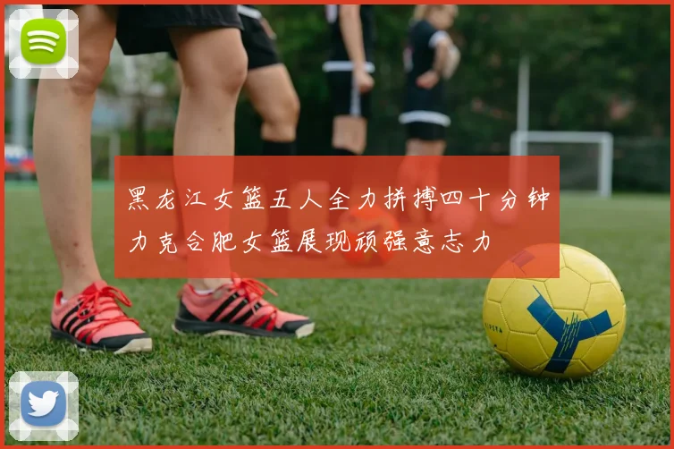 黑龙江女篮五人全力拼搏四十分钟力克合肥女篮展现顽强意志力