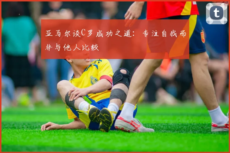 亚马尔谈C罗成功之道：专注自我而非与他人比较