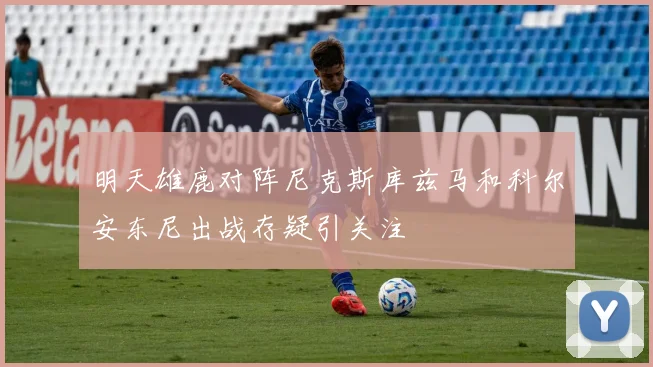明天雄鹿对阵尼克斯库兹马和科尔安东尼出战存疑引关注