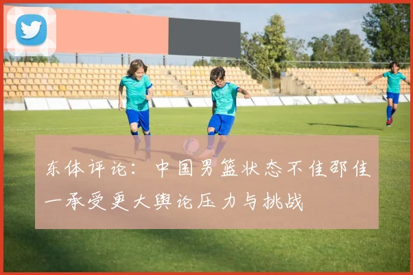 东体评论：中国男篮状态不佳邵佳一承受更大舆论压力与挑战