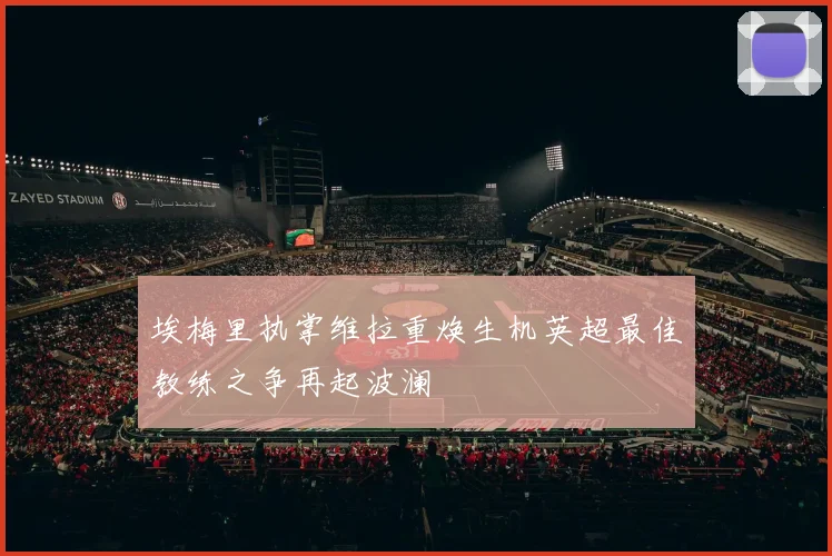 埃梅里执掌维拉重焕生机英超最佳教练之争再起波澜