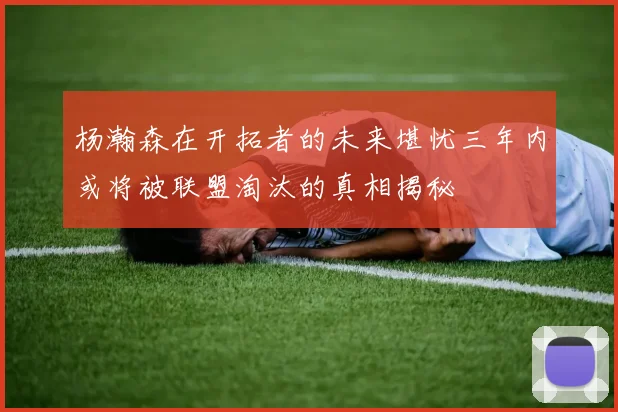 杨瀚森在开拓者的未来堪忧三年内或将被联盟淘汰的真相揭秘