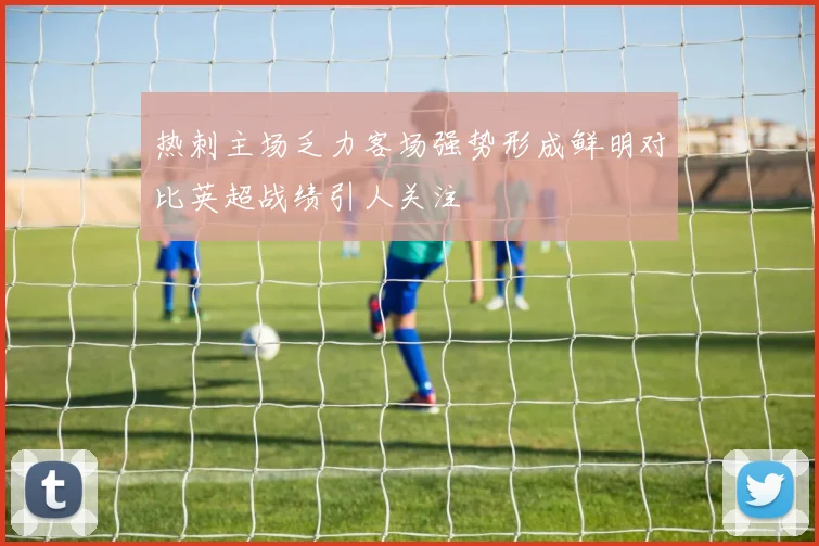 热刺主场乏力客场强势形成鲜明对比英超战绩引人关注