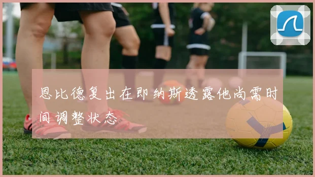 恩比德复出在即纳斯透露他尚需时间调整状态