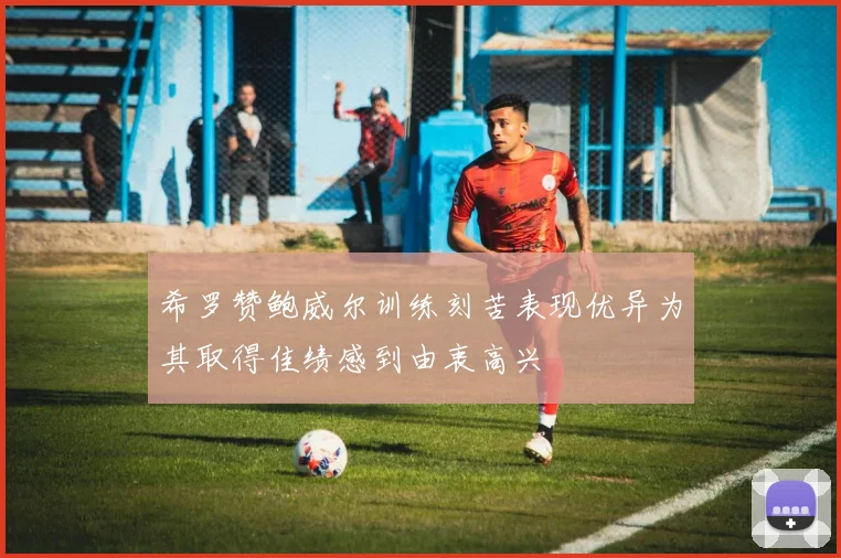希罗赞鲍威尔训练刻苦表现优异为其取得佳绩感到由衷高兴