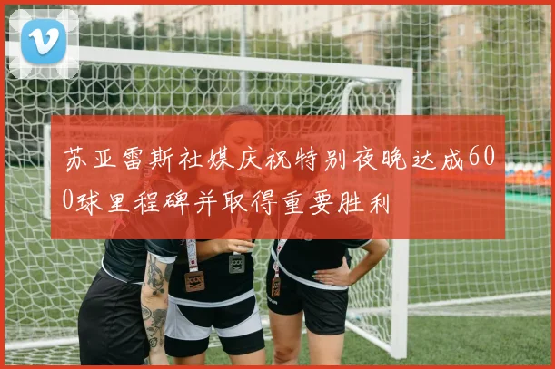 苏亚雷斯社媒庆祝特别夜晚达成600球里程碑并取得重要胜利