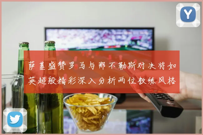 萨基盛赞罗马与那不勒斯对决将如英超般精彩深入分析两位教练风格