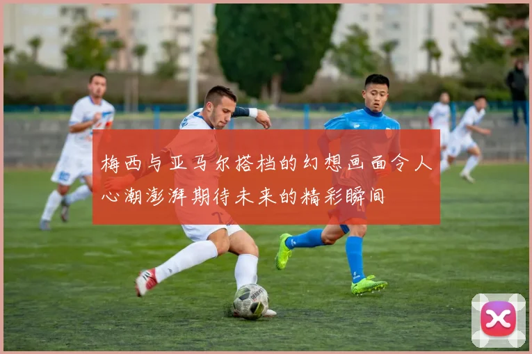 梅西与亚马尔搭档的幻想画面令人心潮澎湃期待未来的精彩瞬间