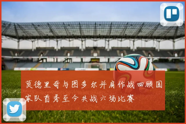 莫德里奇与图多尔并肩作战回顾国家队首秀至今共战六场比赛