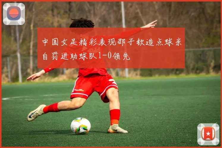 中国女足精彩表现邵子钦造点球亲自罚进助球队1-0领先